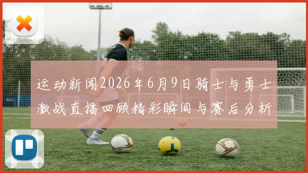运动新闻2026年6月9日骑士与勇士激战直播回顾精彩瞬间与赛后分析