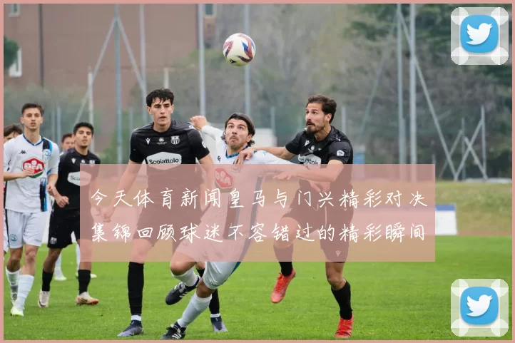 今天体育新闻皇马与门兴精彩对决集锦回顾球迷不容错过的精彩瞬间