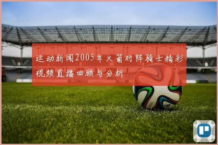 运动新闻2005年火箭对阵骑士精彩视频直播回顾与分析