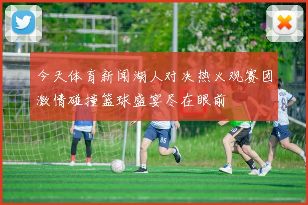 今天体育新闻湖人对决热火观赛团激情碰撞篮球盛宴尽在眼前